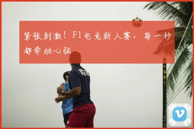 紧张刺激！F1电竞新人赛，每一秒都牵动心弦