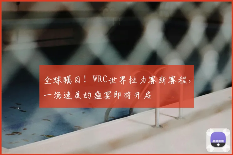 全球瞩目！WRC世界拉力赛新赛程，一场速度的盛宴即将开启