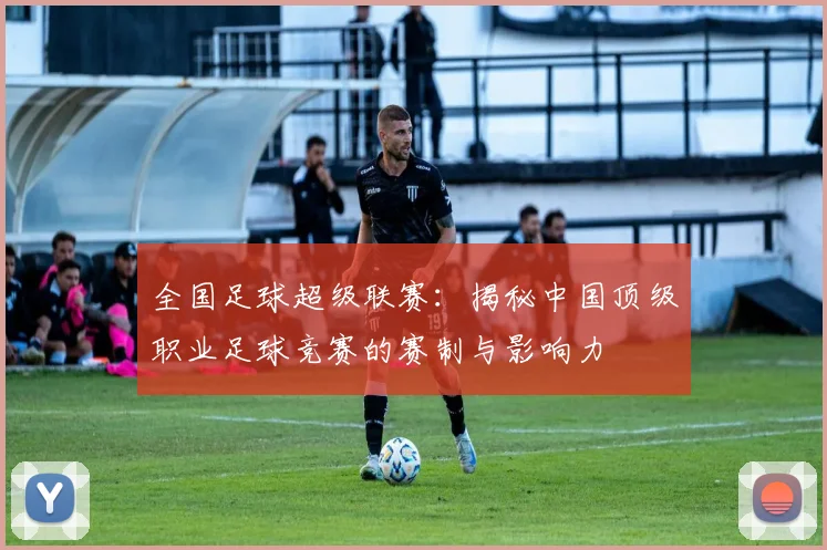 全国足球超级联赛:揭秘中国顶级职业足球竞赛的赛制与影响力