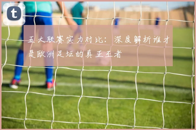 五大联赛实力对比:深度解析谁才是欧洲足坛的真正王者