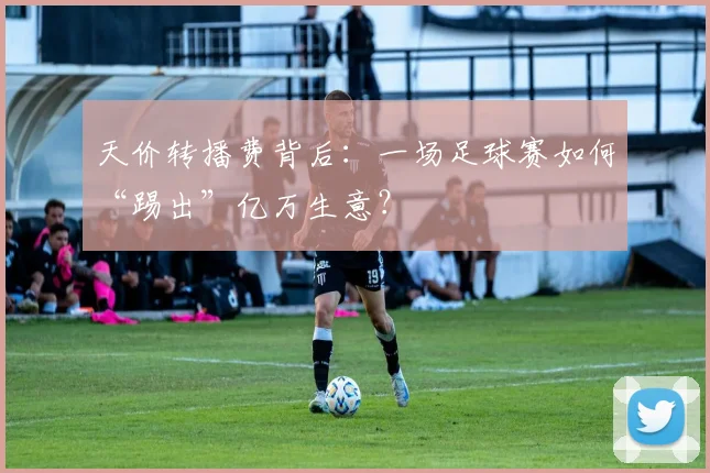 天价转播费背后:一场足球赛如何“踢出”亿万生意?