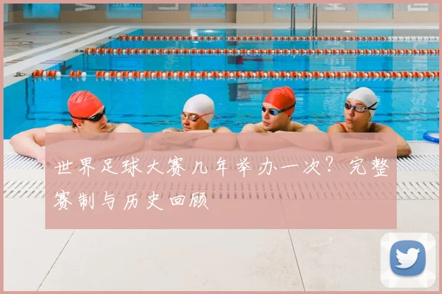 世界足球大赛几年举办一次?完整赛制与历史回顾