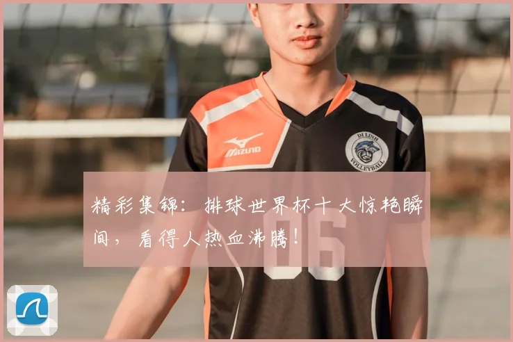 精彩集锦:排球世界杯十大惊艳瞬间,看得人热血沸腾!